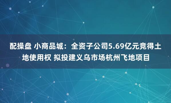 配操盘 小商品城：全资子公司5.69亿元竞得土地使用权 拟投建义乌市场杭州飞地项目