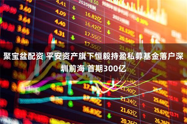 聚宝盆配资 平安资产旗下恒毅持盈私募基金落户深圳前海 首期300亿