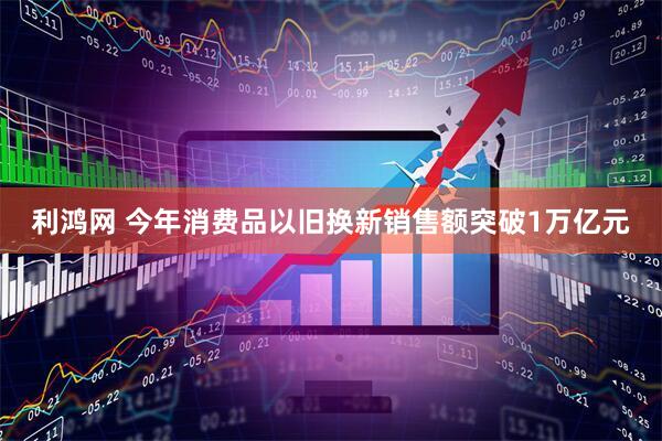 利鸿网 今年消费品以旧换新销售额突破1万亿元