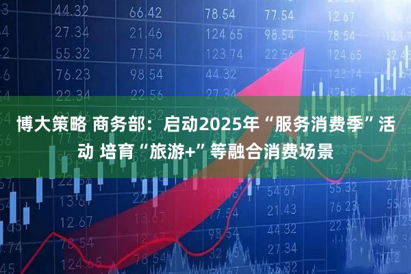 博大策略 商务部：启动2025年“服务消费季”活动 培育“旅游+”等融合消费场景