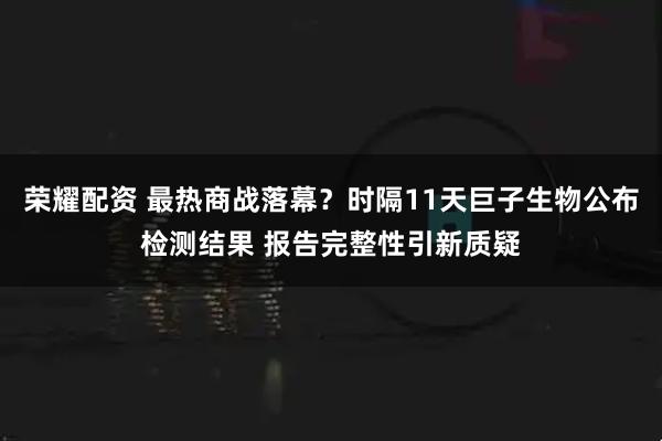 荣耀配资 最热商战落幕？时隔11天巨子生物公布检测结果 报告完整性引新质疑