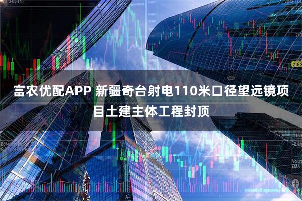 富农优配APP 新疆奇台射电110米口径望远镜项目土建主体工程封顶