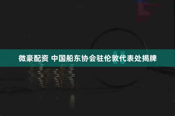 微豪配资 中国船东协会驻伦敦代表处揭牌