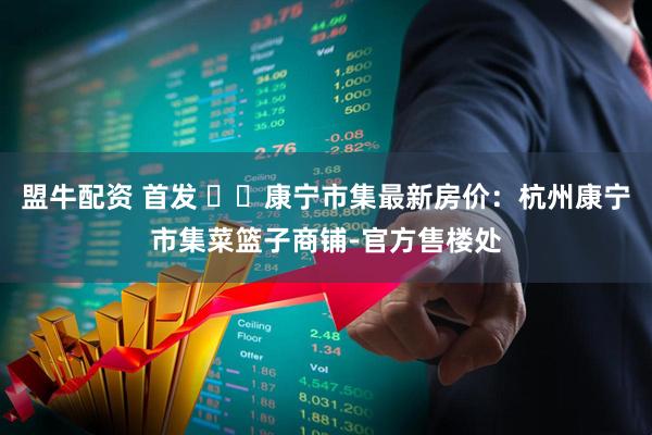 盟牛配资 首发 ꦿ℘康宁市集最新房价：杭州康宁市集菜篮子商铺-官方售楼处
