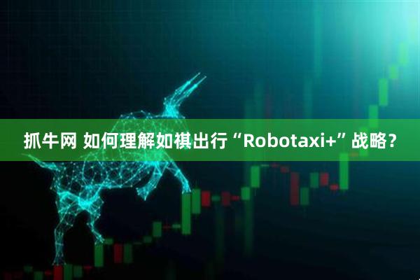 抓牛网 如何理解如祺出行“Robotaxi+”战略？