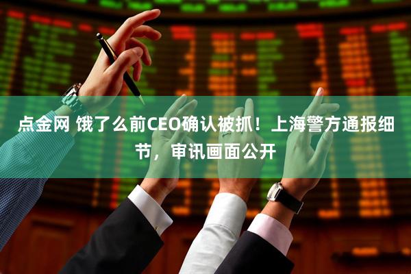 点金网 饿了么前CEO确认被抓！上海警方通报细节，审讯画面公开