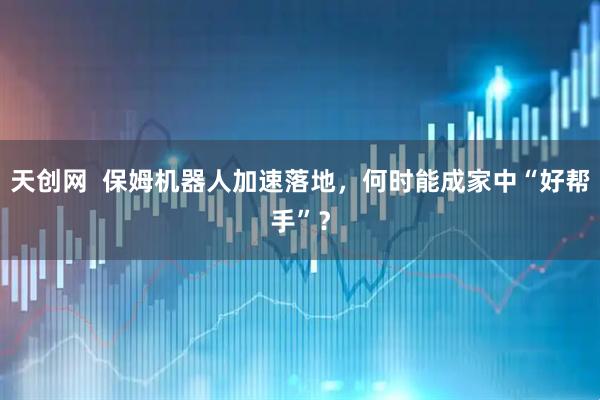 天创网  保姆机器人加速落地，何时能成家中“好帮手”？