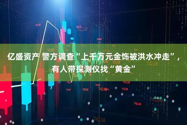 亿盛资产 警方调查“上千万元金饰被洪水冲走”，有人带探测仪找“黄金”