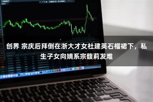 创界 宗庆后拜倒在浙大才女杜建英石榴裙下，私生子女向嫡系宗馥莉发难