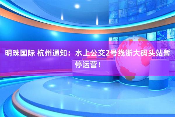 明珠国际 杭州通知：水上公交2号线浙大码头站暂停运营！