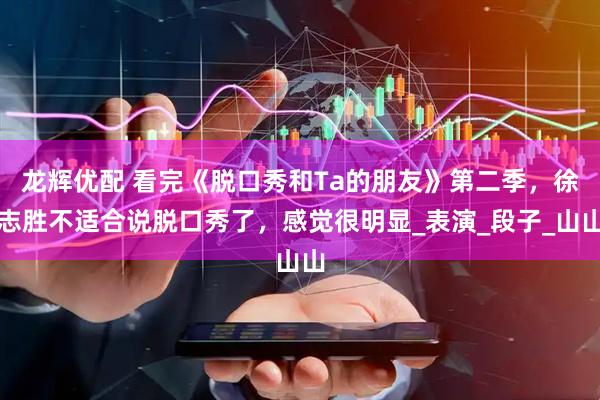 龙辉优配 看完《脱口秀和Ta的朋友》第二季，徐志胜不适合说脱口秀了，感觉很明显_表演_段子_山山