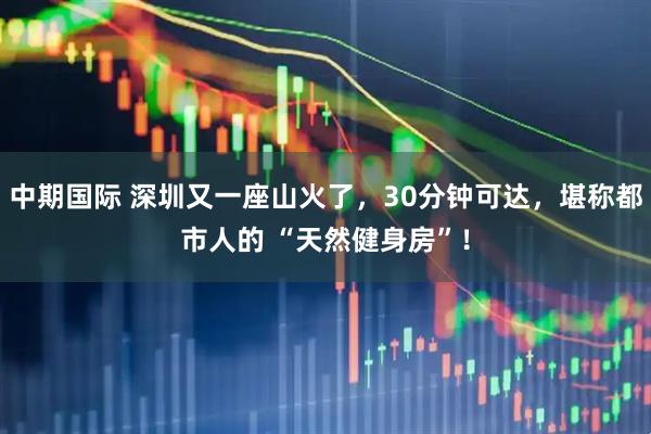中期国际 深圳又一座山火了，30分钟可达，堪称都市人的 “天然健身房”！