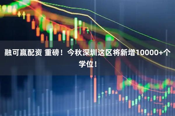 融可赢配资 重磅！今秋深圳这区将新增10000+个学位！