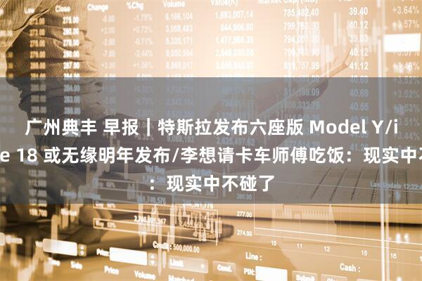 广州典丰 早报｜特斯拉发布六座版 Model Y/iPhone 18 或无缘明年发布/李想请卡车师傅吃饭：现实中不碰了