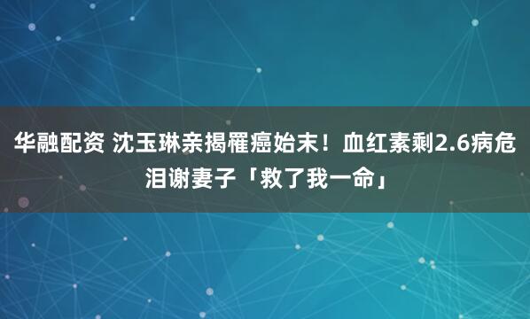 华融配资 沈玉琳亲揭罹癌始末！血红素剩2.6病危　泪谢妻子「救了我一命」