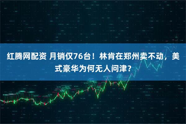 红腾网配资 月销仅76台！林肯在郑州卖不动，美式豪华为何无人问津？