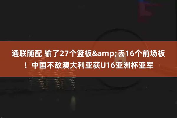 通联随配 输了27个篮板&丢16个前场板！中国不敌澳大利亚获U16亚洲杯亚军