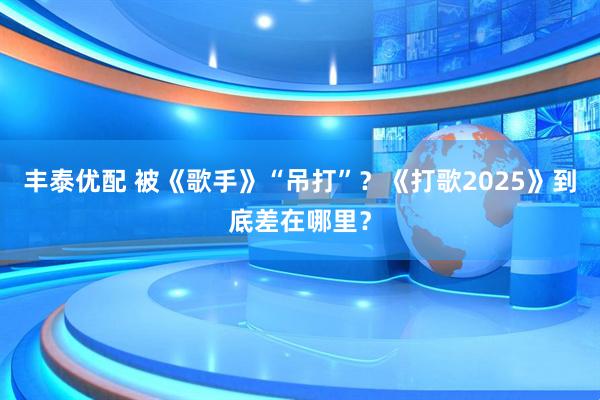 丰泰优配 被《歌手》“吊打”？《打歌2025》到底差在哪里？