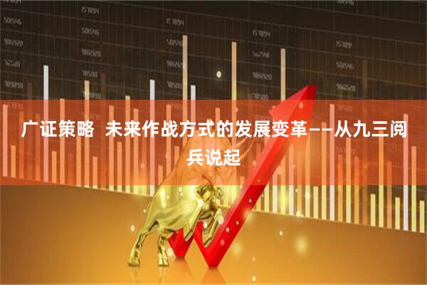 广证策略  未来作战方式的发展变革——从九三阅兵说起