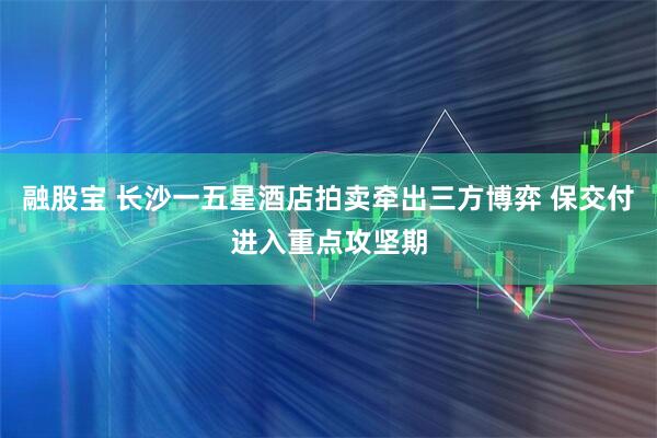 融股宝 长沙一五星酒店拍卖牵出三方博弈 保交付进入重点攻坚期