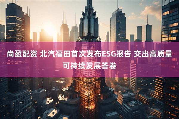 尚盈配资 北汽福田首次发布ESG报告 交出高质量可持续发展答卷