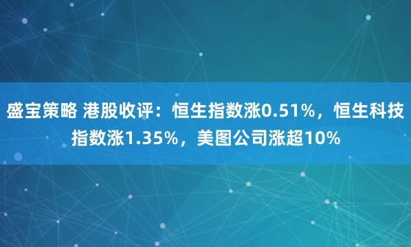 盛宝策略 港股收评：恒生指数涨0.51%，恒生科技指数涨1.35%，美图公司涨超10%