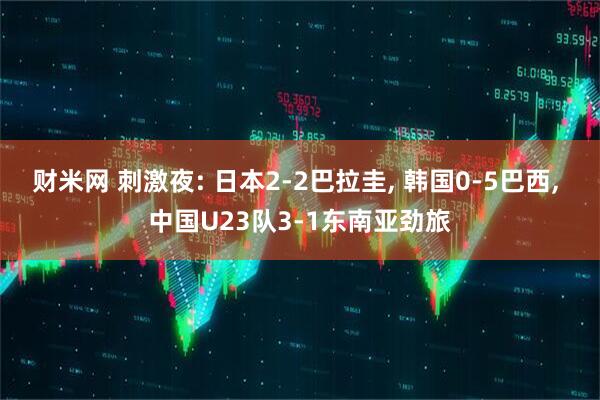 财米网 刺激夜: 日本2-2巴拉圭, 韩国0-5巴西, 中国U23队3-1东南亚劲旅