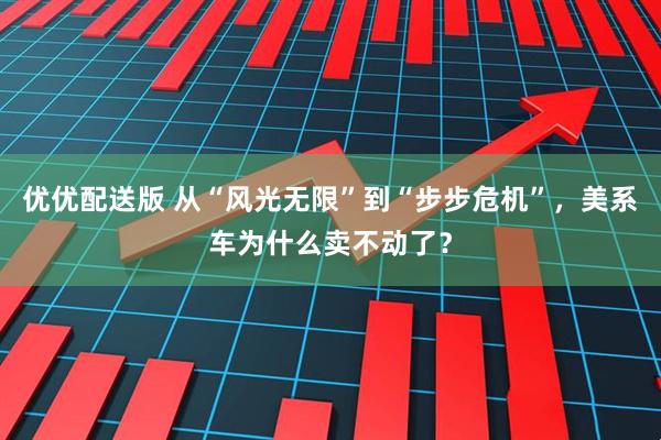 优优配送版 从“风光无限”到“步步危机”,美系车为什么卖不动了?