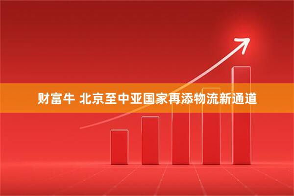 财富牛 北京至中亚国家再添物流新通道