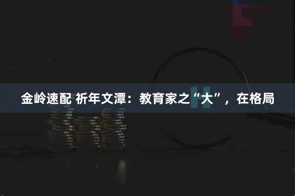 金岭速配 祈年文潭：教育家之“大”，在格局
