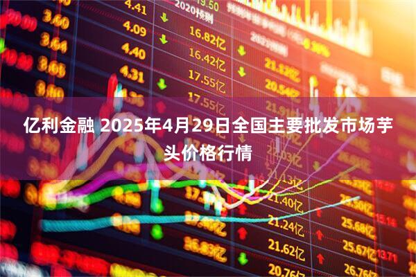 亿利金融 2025年4月29日全国主要批发市场芋头价格行情