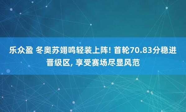 乐众盈 冬奥苏翊鸣轻装上阵! 首轮70.83分稳进晋级区, 享受赛场尽显风范