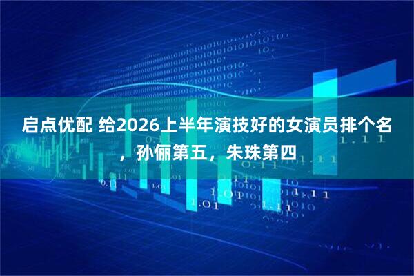 启点优配 给2026上半年演技好的女演员排个名,孙俪第五,朱珠第四