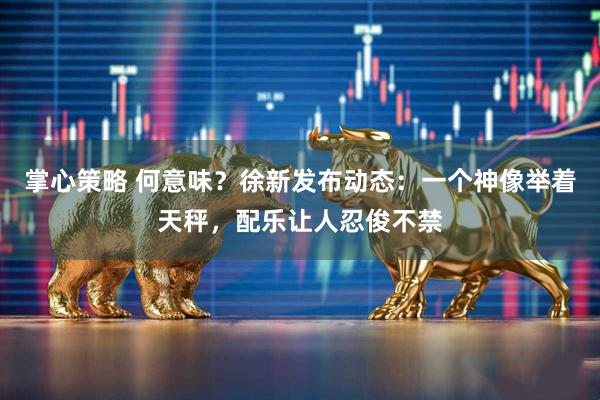 掌心策略 何意味？徐新发布动态：一个神像举着天秤，配乐让人忍俊不禁