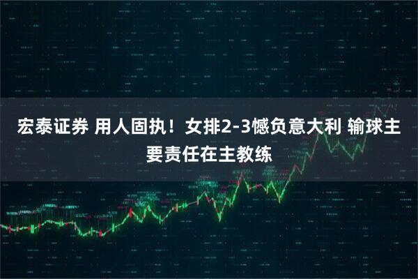 宏泰证券 用人固执！女排2-3憾负意大利 输球主要责任在主教练